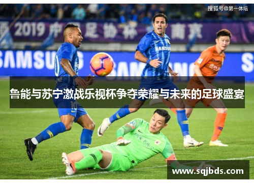 鲁能与苏宁激战乐视杯争夺荣耀与未来的足球盛宴